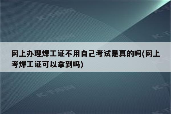 网上办理焊工证不用自己考试是真的吗(网上考焊工证可以拿到吗)