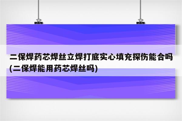 二保焊药芯焊丝立焊打底实心填充探伤能合吗(二保焊能用药芯焊丝吗)