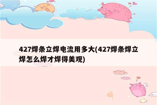 427焊条立焊电流用多大(427焊条焊立焊怎么焊才焊得美观)