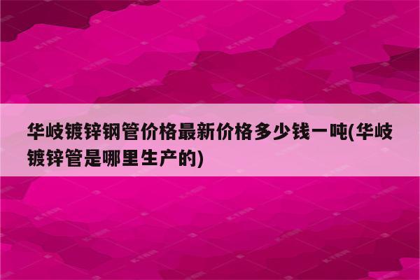 华岐镀锌钢管价格最新价格多少钱一吨(华岐镀锌管是哪里生产的)