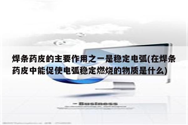 焊条药皮的主要作用之一是稳定电弧(在焊条药皮中能促使电弧稳定燃烧的物质是什么)