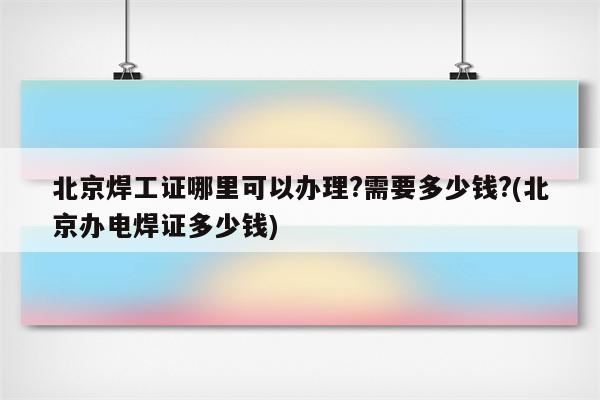 北京焊工证哪里可以办理?需要多少钱?(北京办电焊证多少钱)