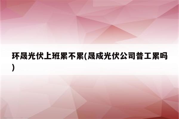 环晟光伏上班累不累(晟成光伏公司普工累吗)