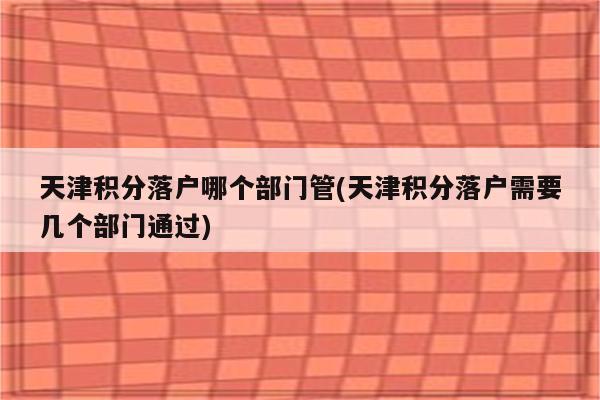 天津积分落户哪个部门管(天津积分落户需要几个部门通过)