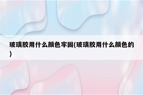 玻璃胶用什么颜色牢固(玻璃胶用什么颜色的)