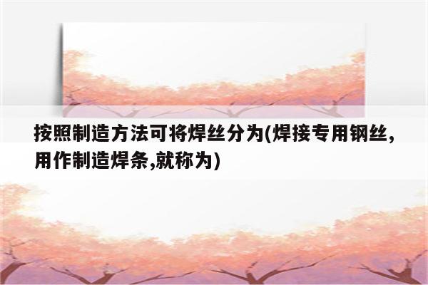 按照制造方法可将焊丝分为(焊接专用钢丝,用作制造焊条,就称为)