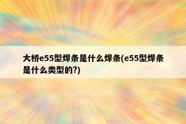 大桥e55型焊条是什么焊条(e55型焊条是什么类型的?)