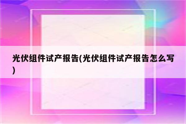 光伏组件试产报告(光伏组件试产报告怎么写)