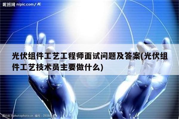 光伏组件工艺工程师面试问题及答案(光伏组件工艺技术员主要做什么)