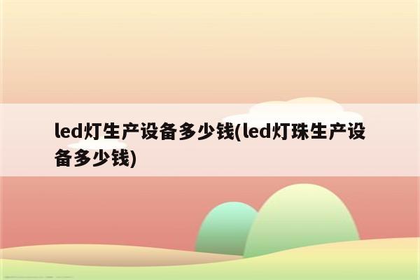 led灯生产设备多少钱(led灯珠生产设备多少钱)