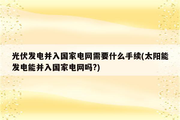 光伏发电并入国家电网需要什么手续(太阳能发电能并入国家电网吗?)