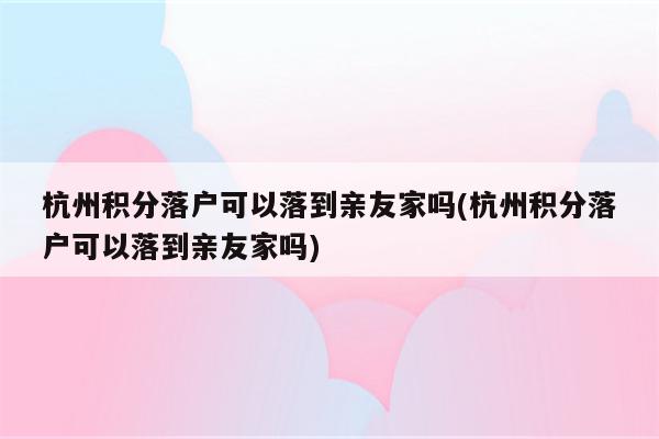 杭州积分落户可以落到亲友家吗(杭州积分落户可以落到亲友家吗)