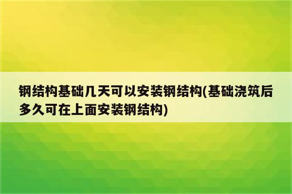 钢结构基础几天可以安装钢结构(基础浇筑后多久可在上面安装钢结构)