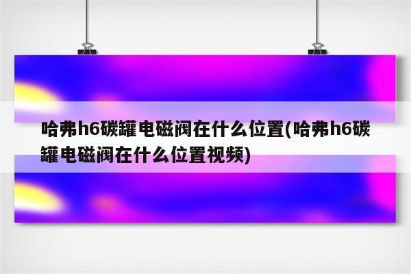 哈弗h6碳罐电磁阀在什么位置(哈弗h6碳罐电磁阀在什么位置视频)