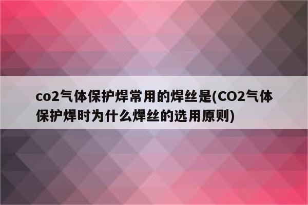 co2气体保护焊常用的焊丝是(CO2气体保护焊时为什么焊丝的选用原则)