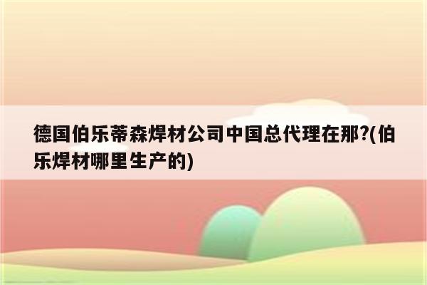 德国伯乐蒂森焊材公司中国总代理在那?(伯乐焊材哪里生产的)