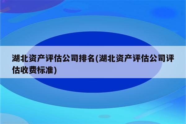 湖北资产评估公司排名(湖北资产评估公司评估收费标准)