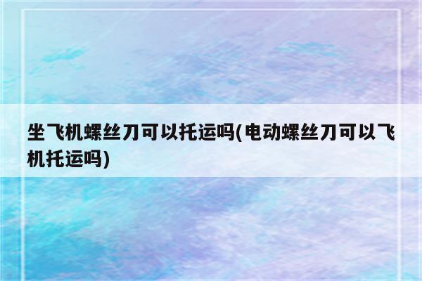 坐飞机螺丝刀可以托运吗(电动螺丝刀可以飞机托运吗)