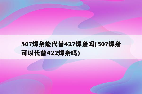 507焊条能代替427焊条吗(507焊条可以代替422焊条吗)