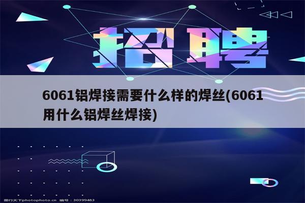 6061铝焊接需要什么样的焊丝(6061用什么铝焊丝焊接)