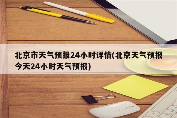 北京市天气预报24小时详情(北京天气预报今天24小时天气预报)