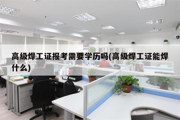 高级焊工证报考需要学历吗(高级焊工证能焊什么)