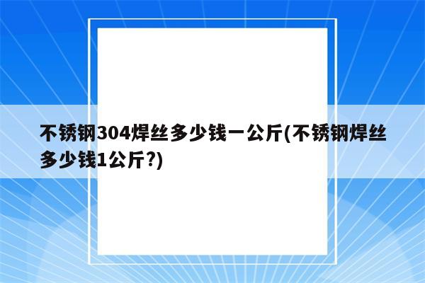 不锈钢304焊丝多少钱一公斤(不锈钢焊丝多少钱1公斤?)