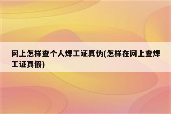 网上怎样查个人焊工证真伪(怎样在网上查焊工证真假)