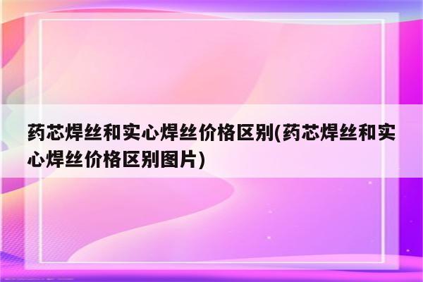 药芯焊丝和实心焊丝价格区别(药芯焊丝和实心焊丝价格区别图片)