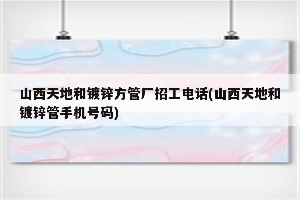 山西天地和镀锌方管厂招工电话(山西天地和镀锌管手机号码)