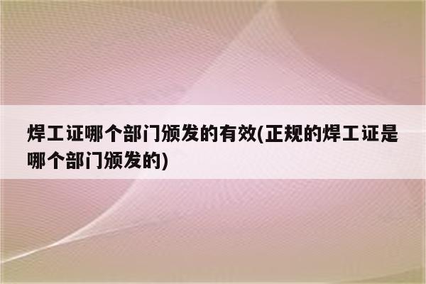 焊工证哪个部门颁发的有效(正规的焊工证是哪个部门颁发的)