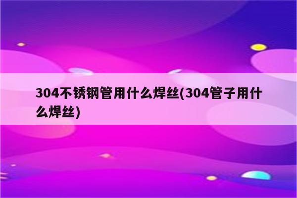 304不锈钢管用什么焊丝(304管子用什么焊丝)