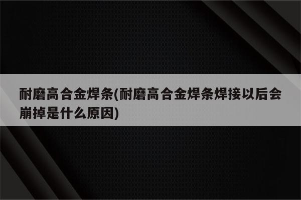 耐磨高合金焊条(耐磨高合金焊条焊接以后会崩掉是什么原因)