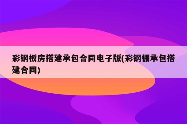 彩钢板房搭建承包合同电子版(彩钢棚承包搭建合同)