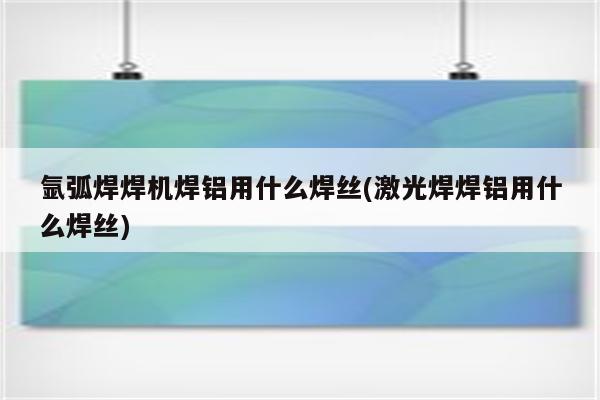 氩弧焊焊机焊铝用什么焊丝(激光焊焊铝用什么焊丝)