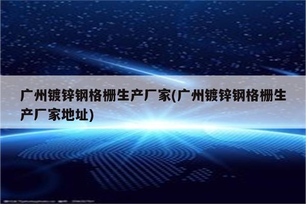 广州镀锌钢格栅生产厂家(广州镀锌钢格栅生产厂家地址)