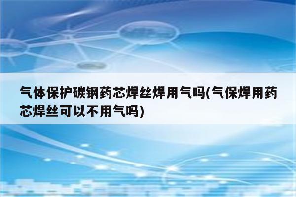 气体保护碳钢药芯焊丝焊用气吗(气保焊用药芯焊丝可以不用气吗)