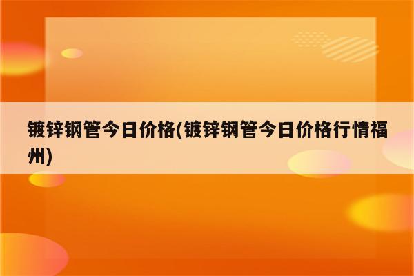 镀锌钢管今日价格(镀锌钢管今日价格行情福州)