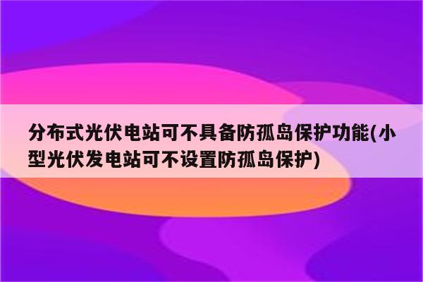 分布式光伏电站可不具备防孤岛保护功能(小型光伏发电站可不设置防孤岛保护)