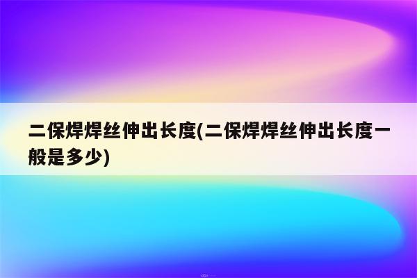 二保焊焊丝伸出长度(二保焊焊丝伸出长度一般是多少)