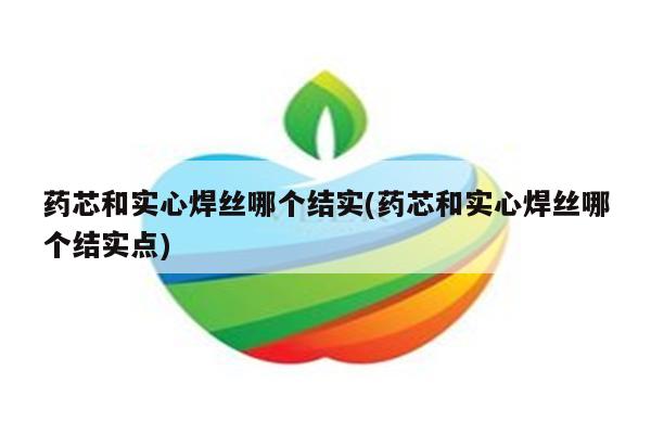 药芯和实心焊丝哪个结实(药芯和实心焊丝哪个结实点)