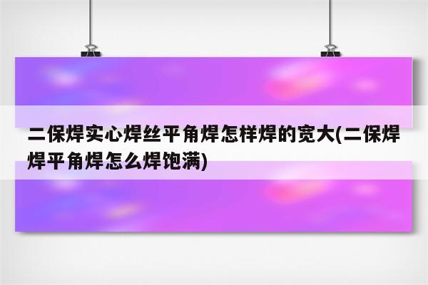 二保焊实心焊丝平角焊怎样焊的宽大(二保焊焊平角焊怎么焊饱满)