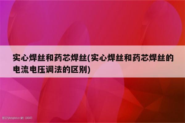 实心焊丝和药芯焊丝(实心焊丝和药芯焊丝的电流电压调法的区别)