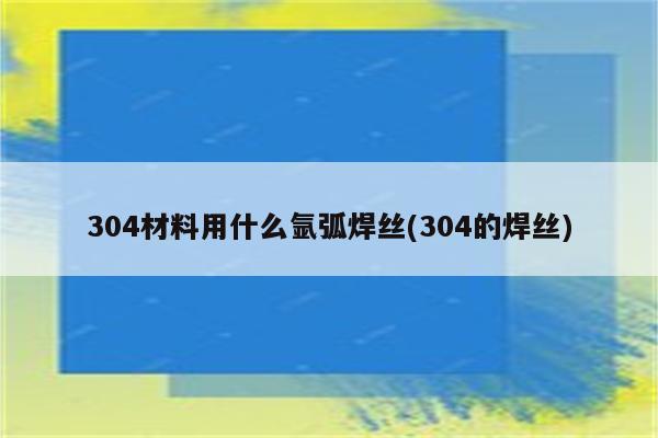 304材料用什么氩弧焊丝(304的焊丝)