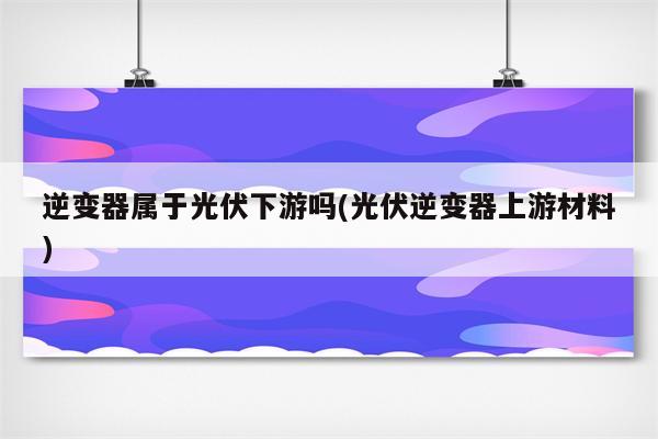 逆变器属于光伏下游吗(光伏逆变器上游材料)