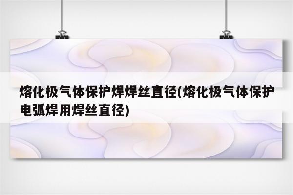 熔化极气体保护焊焊丝直径(熔化极气体保护电弧焊用焊丝直径)