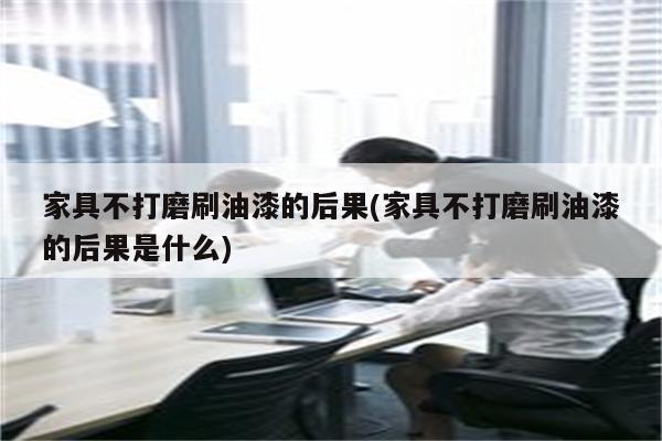 家具不打磨刷油漆的后果(家具不打磨刷油漆的后果是什么)