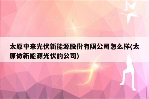 太原中来光伏新能源股份有限公司怎么样(太原做新能源光伏的公司)