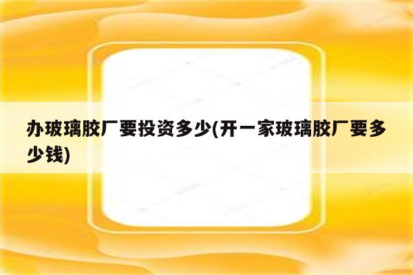 办玻璃胶厂要投资多少(开一家玻璃胶厂要多少钱)