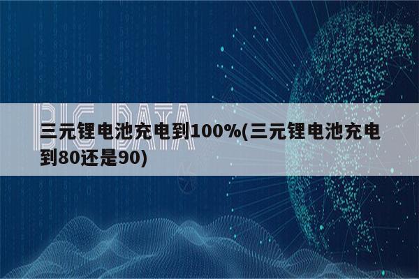 三元锂电池充电到100%(三元锂电池充电到80还是90)